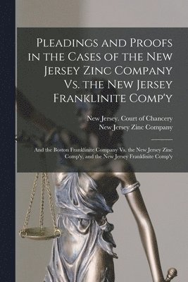 Pleadings and Proofs in the Cases of the New Jersey Zinc Company Vs. the New Jersey Franklinite Comp'y; and the Boston Franklinite Company Vs. the New Jersey Zinc Comp'y, and the New Jersey 1