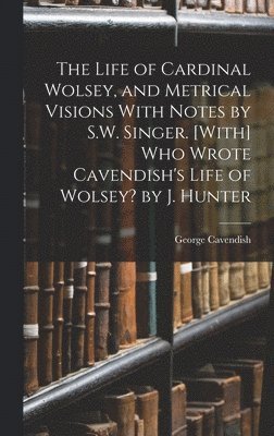 The Life of Cardinal Wolsey, and Metrical Visions With Notes by S.W. Singer. [With] Who Wrote Cavendish's Life of Wolsey? by J. Hunter 1