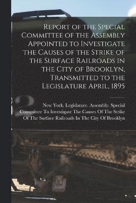 Report of the Special Committee of the Assembly Appointed to Investigate the Causes of the Strike of the Surface Railroads in the City of Brooklyn, Transmitted to the Legislature April, 1895