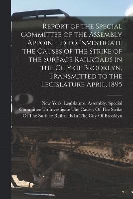 Report of the Special Committee of the Assembly Appointed to Investigate the Causes of the Strike of the Surface Railroads in the City of Brooklyn, Transmitted to the Legislature April, 1895 1