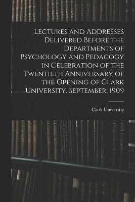 Lectures and Addresses Delivered Before the Departments of Psychology and Pedagogy in Celebration of the Twentieth Anniversary of the Opening of Clark University. September, 1909 1