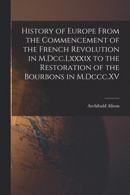 Archibald Alison - History of Europe From the Commencement of the French Revolution in M.Dcc.Lxxxix to the Restoration of the Bourbons in M.Dccc.XV, Häftad