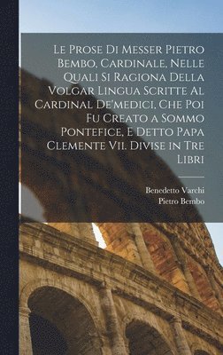 Le Prose Di Messer Pietro Bembo, Cardinale, Nelle Quali Si Ragiona Della Volgar Lingua Scritte Al Cardinal De'medici, Che Poi Fu Creato a Sommo Pontefice, E Detto Papa Clemente Vii. Divise in Tre 1