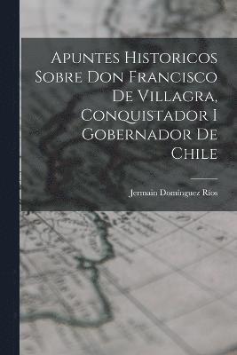 Apuntes Historicos Sobre Don Francisco De Villagra, Conquistador I Gobernador De Chile 1