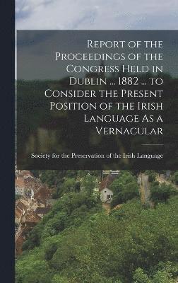 Report of the Proceedings of the Congress Held in Dublin ... 1882 ... to Consider the Present Position of the Irish Language As a Vernacular, Inbunden