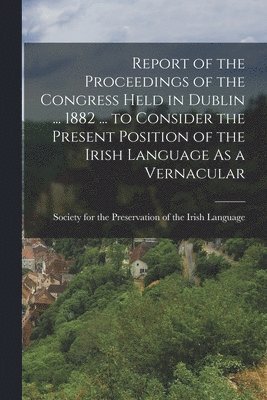 Report of the Proceedings of the Congress Held in Dublin ... 1882 ... to Consider the Present Position of the Irish Language As a Vernacular 1