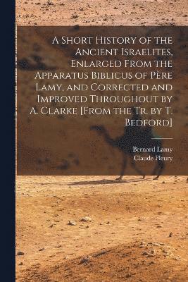 Short History of the Ancient Israelites, Enlarged From the Apparatus Biblicus of Père Lamy, and Corrected and Improved Throughout by A. Clarke [From the Tr. by T. Bedford]