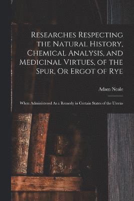 bokomslag Researches Respecting the Natural History, Chemical Analysis, and Medicinal Virtues, of the Spur, Or Ergot of Rye