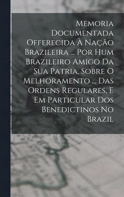 Memoria Documentada Offerecida À Nação Brazileira ... Por Hum Brazileiro Amigo Da Sua Patria, Sobre O Melhoramento ... Das Ordens Regulares, E Em Particular Dos Benedictinos No Brazil