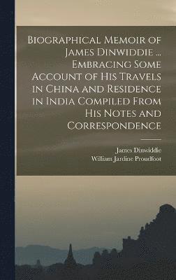 Biographical Memoir of James Dinwiddie ... Embracing Some Account of His Travels in China and Residence in India Compiled From His Notes and Correspondence 1