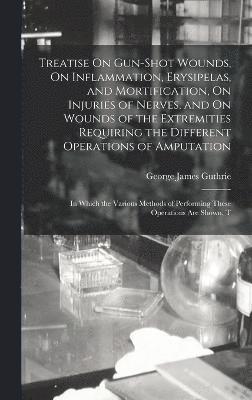 Treatise On Gun-Shot Wounds, On Inflammation, Erysipelas, and Mortification, On Injuries of Nerves, and On Wounds of the Extremities Requiring the Different Operations of Amputation 1