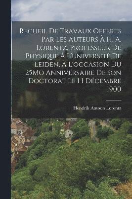 Recueil De Travaux Offerts Par Les Auteurs  H. A. Lorentz, Professeur De Physique  L'universit De Leiden,  L'occasion Du 25Mo Anniversaire De Son Doctorat Le I I Dcembre 1900 1