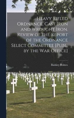 Heavy Rifled Ordnance, Cast Iron and Wrought Iron. Review of the Report of the Ordnance Select Committee [Publ. by the War Office] 1