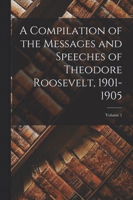 A Compilation of the Messages and Speeches of Theodore Roosevelt, 1901-1905; Volume 1 1