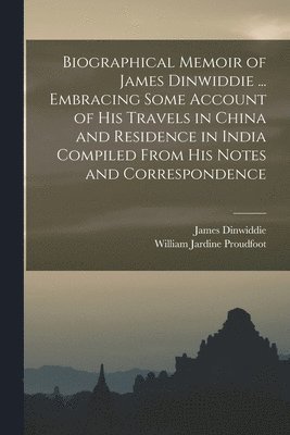 Biographical Memoir of James Dinwiddie ... Embracing Some Account of His Travels in China and Residence in India Compiled From His Notes and Correspondence 1