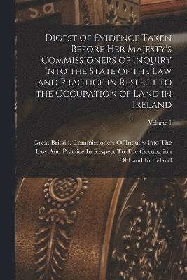 Digest of Evidence Taken Before Her Majesty's Commissioners of Inquiry Into the State of the Law and Practice in Respect to the Occupation of Land in Ireland; Volume 1