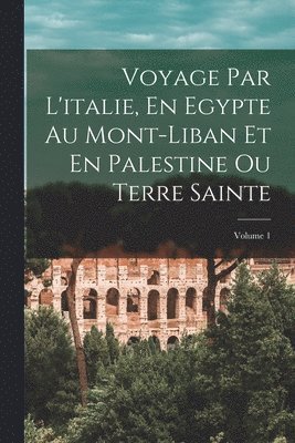 Voyage Par L'italie, En Egypte Au Mont-Liban Et En Palestine Ou Terre Sainte; Volume 1 1