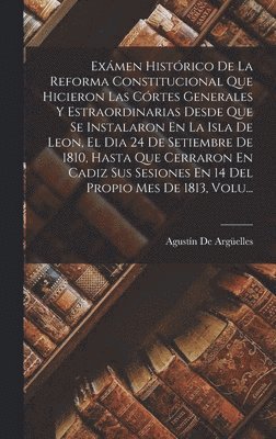 Exámen Histórico De La Reforma Constitucional Que Hicieron Las Córtes Generales Y Estraordinarias Desde Que Se Instalaron En La Isla De Leon, El Dia 24 De Setiembre De 1810, Hasta Que Cerraron En Cadiz Sus Sesiones En 14 Del Propio Mes De 1813, Volu...