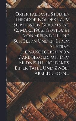 Orientalische Studien Theodor Nldeke Zum Siebzigsten Geburtstag (2. Mrz 1906) Gewidmet Von Freunden Und Schlern Und in Ihrem Auftrag Herausgegeben Von Carl Bezold. Mit Dem Bildnis Th. 1