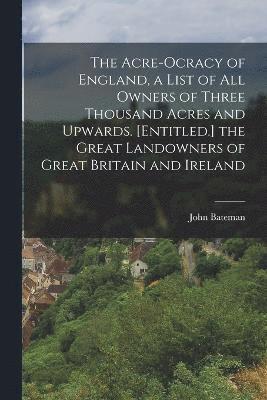 The Acre-Ocracy of England, a List of All Owners of Three Thousand Acres and Upwards. [Entitled.] the Great Landowners of Great Britain and Ireland 1