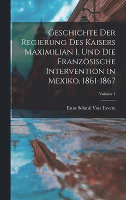 Geschichte Der Regierung Des Kaisers Maximilian I. Und Die Französische Intervention in Mexiko, 1861-1867; Volume 1