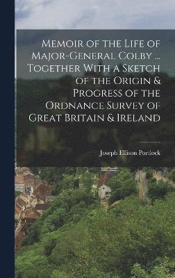 Memoir of the Life of Major-General Colby ... Together With a Sketch of the Origin & Progress of the Ordnance Survey of Great Britain & Ireland 1