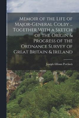 Memoir of the Life of Major-General Colby ... Together With a Sketch of the Origin & Progress of the Ordnance Survey of Great Britain & Ireland 1