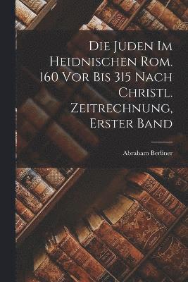 Die Juden Im Heidnischen Rom. 160 Vor Bis 315 Nach Christl. Zeitrechnung, Erster Band 1