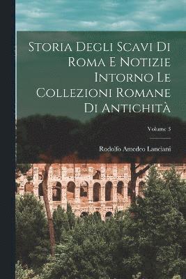 Rodolfo Amedeo Lanciani - Storia Degli Scavi Di Roma E Notizie Intorno Le Collezioni Romane Di Antichità; Volume 3, Häftad