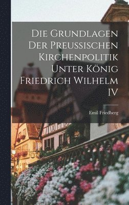 Emil Friedberg - Grundlagen Der Preussischen Kirchenpolitik Unter König Friedrich Wilhelm IV, Inbunden