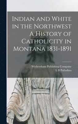 Indian and White in the Northwest A History of Catholicity in Montana 1831-1891 1