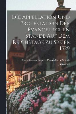 Die Appellation Und Protestation Der Evangelischen Stnde Auf Dem Reichstage Zu Speier 1529 1