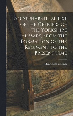 An Alphabetical List of the Officers of the Yorkshire Hussars, From the Formation of the Regiment to the Present Time 1