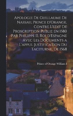 Apologie de Guillaume de Nassau, prince d'Orange, contre l'edit de proscription publie en 1580 par Philippe II, roi d'Espagne avec les documents a l'appui. Justification du Taciturne, de 1568 1