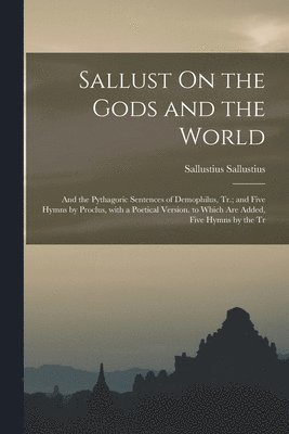 Sallust On the Gods and the World; and the Pythagoric Sentences of Demophilus, Tr.; and Five Hymns by Proclus, with a Poetical Version. to Which Are Added, Five Hymns by the Tr 1
