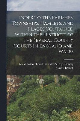 Index to the Parishes, Townships, Hamlets, and Places Contained Within the Districts of the Several County Courts in England and Wales 1