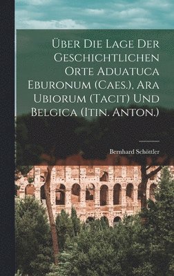 Bernhard Schöttler - Über Die Lage Der Geschichtlichen Orte Aduatuca Eburonum (Caes.), Ara Ubiorum (Tacit) Und Belgica (Itin. Anton.), Inbunden