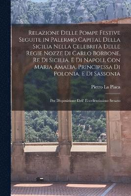 Relazione delle pompe festive seguite in Palermo capital della Sicilia nella celebrit delle regie nozze di Carlo Borbone, re di Sicilia, e di Napoli, con Maria Amalia, principessa di Polonia, e di 1