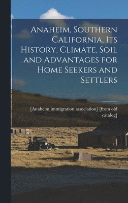 Anaheim, Southern California, its History, Climate, Soil and Advantages for Home Seekers and Settlers 1