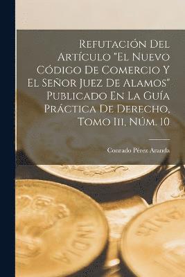 bokomslag Refutacin Del Artculo &quot;El Nuevo Cdigo De Comercio Y El Seor Juez De Alamos&quot; Publicado En La Gua Prctica De Derecho, Tomo Iii, Nm. 10