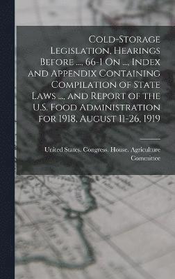 Cold-Storage Legislation, Hearings Before ..., 66-1 On ..., Index and Appendix Containing Compilation of State Laws ..., and Report of the U.S. Food Administration for 1918, August 11-26, 1919 1