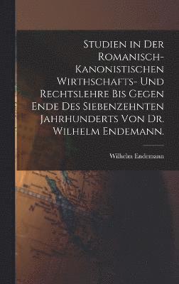 Studien in der romanisch-kanonistischen Wirthschafts- und Rechtslehre bis gegen Ende des siebenzehnten Jahrhunderts von Dr. Wilhelm Endemann. 1