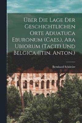 Über Die Lage Der Geschichtlichen Orte Aduatuca Eburonum (Caes.), Ara Ubiorum (Tacit) Und Belgica (Itin. Anton.)