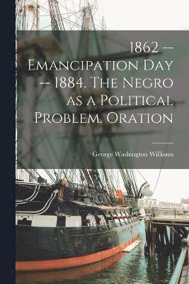 1862 -- Emancipation day -- 1884. The Negro as a Political Problem. Oration