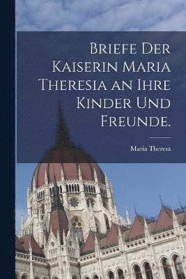 Briefe der Kaiserin Maria Theresia an ihre Kinder und Freunde. 1