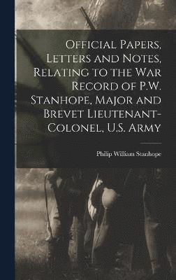 Official Papers, Letters and Notes, Relating to the war Record of P.W. Stanhope, Major and Brevet Lieutenant-colonel, U.S. Army 1