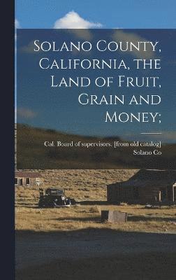 Solano County, California, the Land of Fruit, Grain and Money; 1