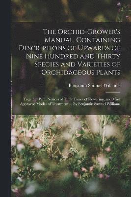 Orchid-grower's Manual, Containing Descriptions of Upwards of Nine Hundred and Thirty Species and Varieties of Orchidaceous Plants; Together With Notices of Their Times of Flowering, and Most Approved Modes of Treatment ... By Benjamin Samuel Williams
