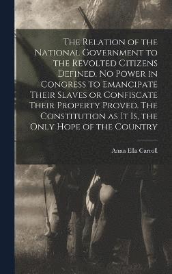 bokomslag The Relation of the National Government to the Revolted Citizens Defined. No Power in Congress to Emancipate Their Slaves or Confiscate Their Property Proved. The Constitution as it is, the Only Hope