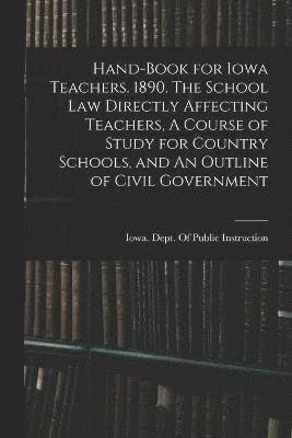 Hand-book for Iowa Teachers. 1890. The School law Directly Affecting Teachers, A Course of Study for Country Schools, and An Outline of Civil Government 1